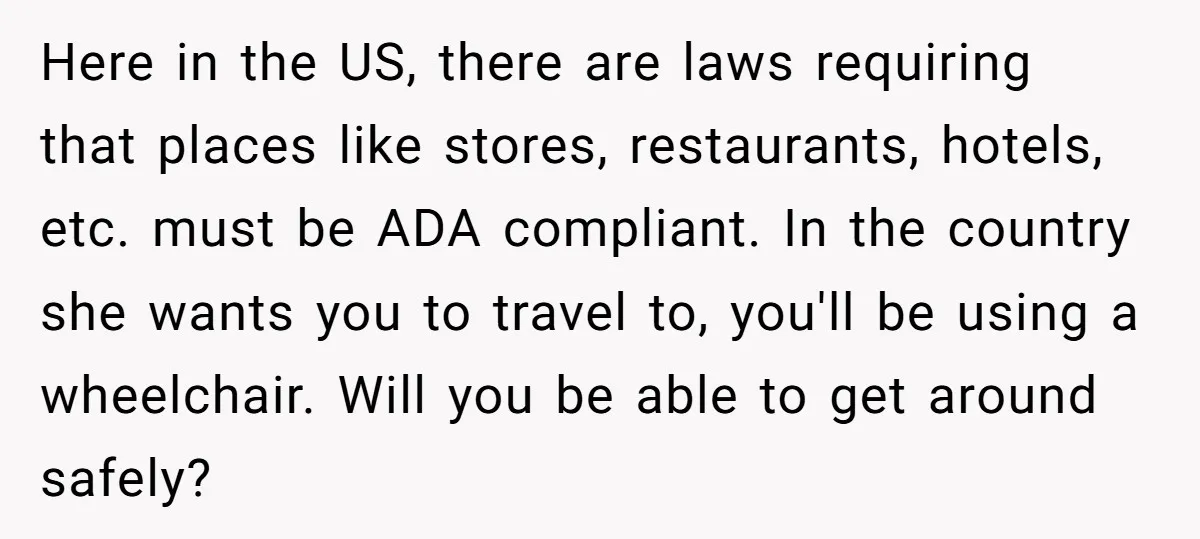 Here in the US, there are laws requiring that places like stores, restaurants, hotels, etc. must be ADA compliant. In the country she wants you to travel to, you'll be...