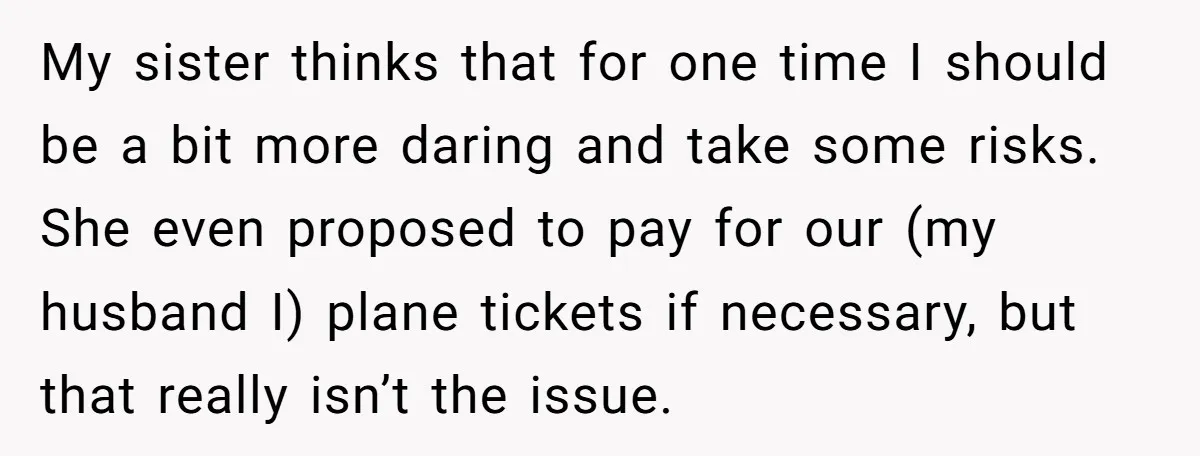 My sister thinks that for one time I should be a bit more daring and take some risks. She even proposed to pay for our (my husband I) plane tickets...