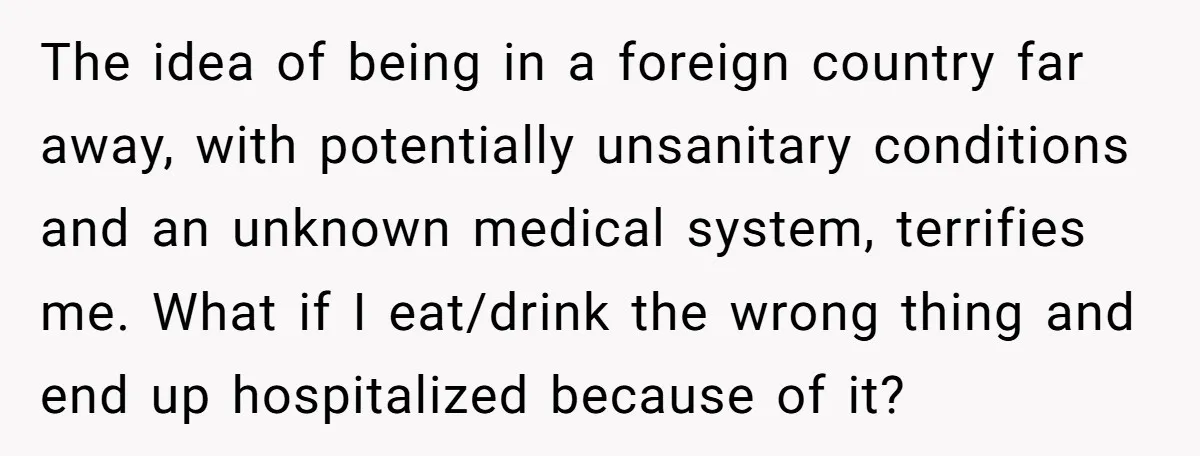 The idea of being in a foreign country far away, with potentially unsanitary conditions and an unknown medical system, terrifies me. What if I eat/drink the wrong thing and end...