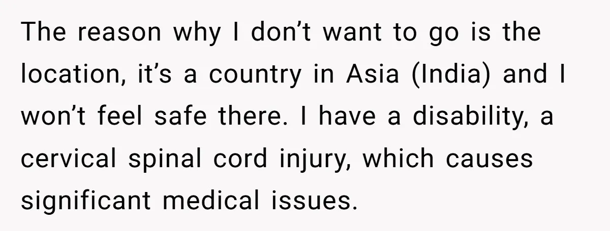 The reason why I don’t want to go is the location, it’s a country in Asia (India) and I won’t feel safe there. I have a disability, a cervical spinal...