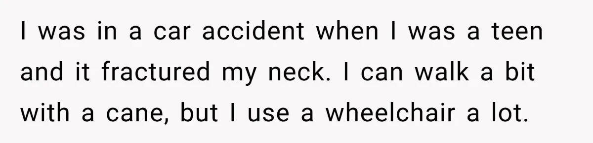 I was in a car accident when I was a teen and it fractured my neck. I can walk a bit with a cane, but I use a wheelchair a...