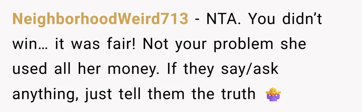 NeighborhoodWeird713 − NTA. You didn’t win… it was fair! Not your problem she used all her money. If they say/ask anything, just tell them the truth 🤷♀️