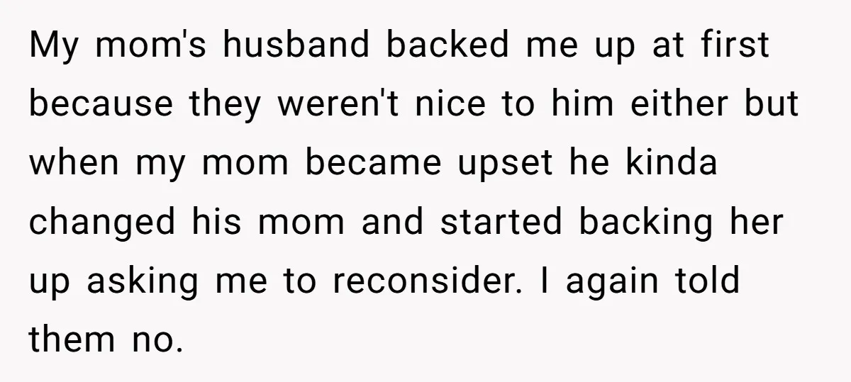 My mom's husband backed me up at first because they weren't nice to him either but when my mom became upset he kinda changed his mom and started backing her...