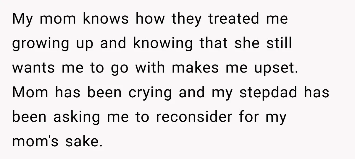 My mom knows how they treated me growing up and knowing that she still wants me to go with makes me upset. Mom has been crying and my stepdad has...