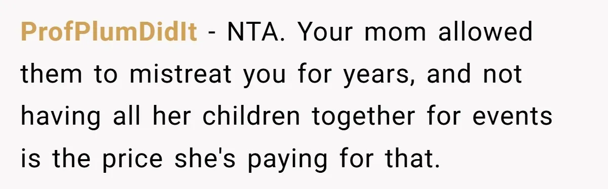 ProfPlumDidIt − NTA. Your mom allowed them to mistreat you for years, and not having all her children together for events is the price she's paying for that.