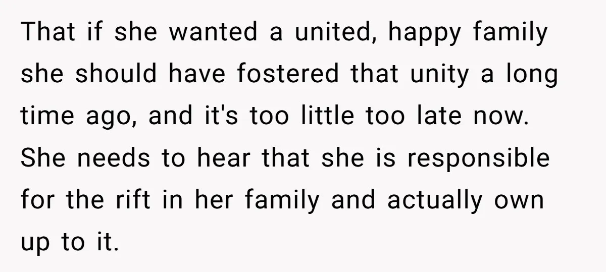 That if she wanted a united, happy family she should have fostered that unity a long time ago, and it's too little too late now. She needs to hear that...