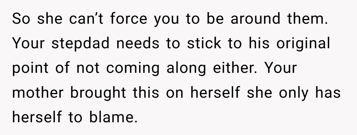 So she can’t force you to be around them. Your stepdad needs to stick to his original point of not coming along either. Your mother brought this on herself she...