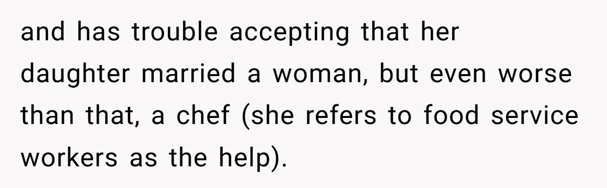 and has trouble accepting that her daughter married a woman, but even worse than that, a chef (she refers to food service workers as the help).
