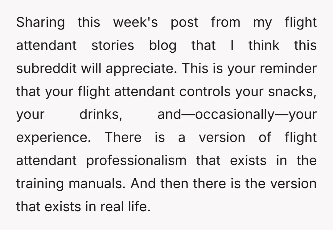 Sharing this week's post from my flight attendant stories blog that I think this subreddit will appreciate. This is your reminder that your flight attendant controls your snacks, your drinks,...