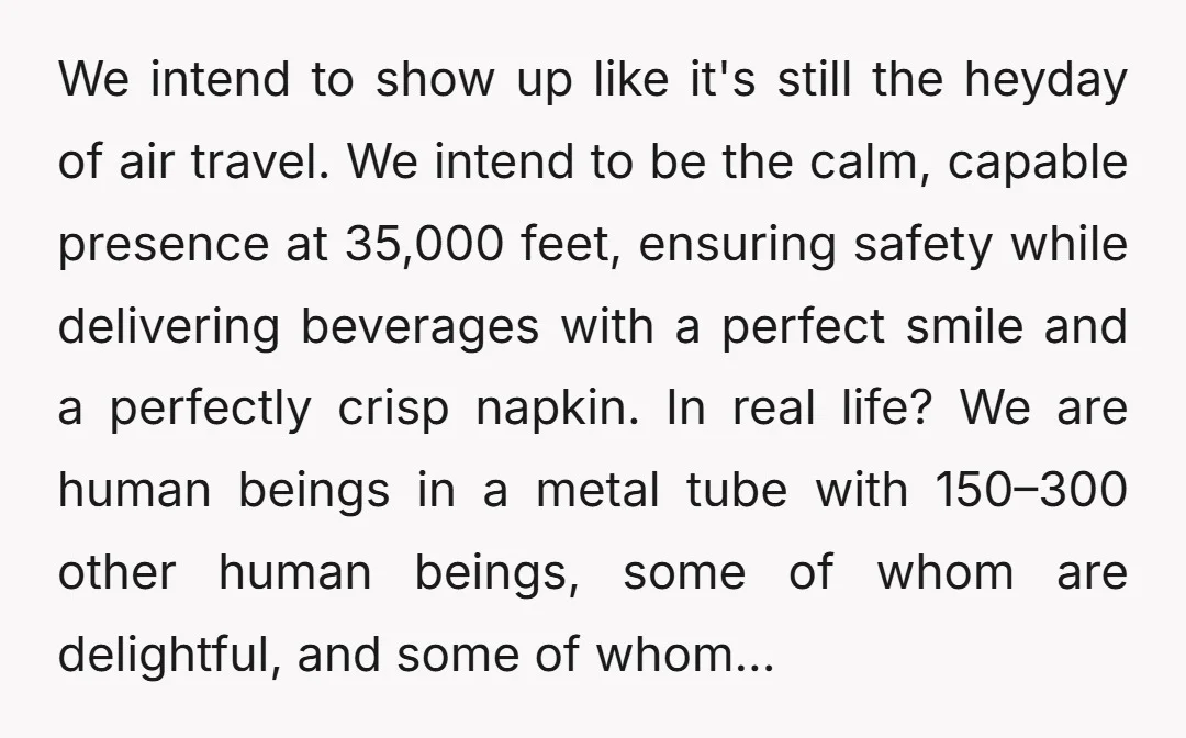 We intend to show up like it's still the heyday of air travel. We intend to be the calm, capable presence at 35,000 feet, ensuring safety while delivering beverages with...