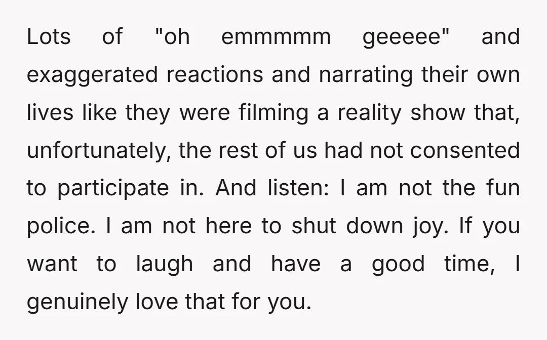 Lots of "oh emmmmm geeeee" and exaggerated reactions and narrating their own lives like they were filming a reality show that, unfortunately, the rest of us had not consented to...