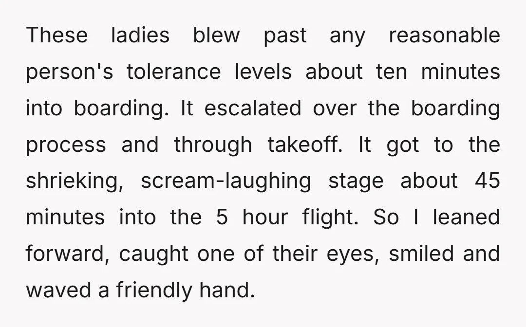 These ladies blew past any reasonable person's tolerance levels about ten minutes into boarding. It escalated over the boarding process and through takeoff. It got to the shrieking, scream-laughing stage...