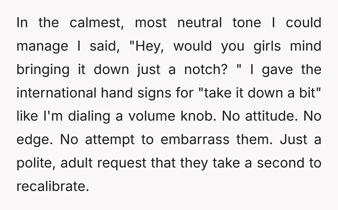 In the calmest, most neutral tone I could manage I said, "Hey, would you girls mind bringing it down just a notch? " I gave the international hand signs for...