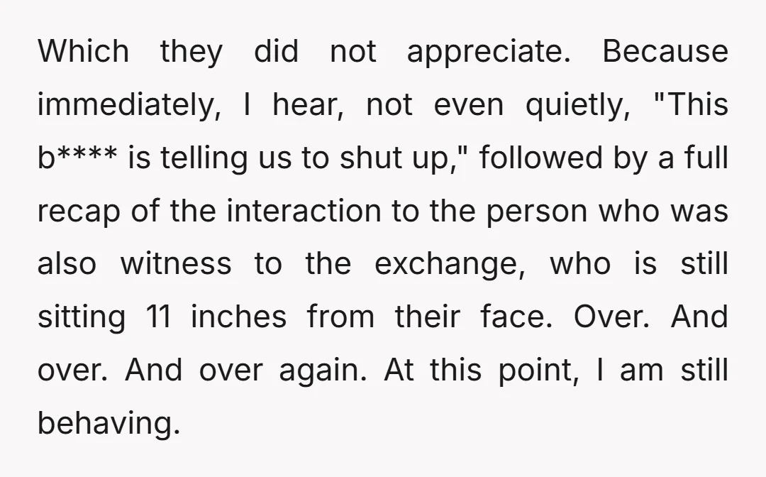 Which they did not appreciate. Because immediately, I hear, not even quietly, "This b**** is telling us to shut up," followed by a full recap of the interaction to the...