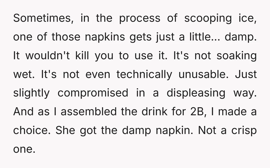 Sometimes, in the process of scooping ice, one of those napkins gets just a little... damp. It wouldn't kill you to use it. It's not soaking wet. It's not even...