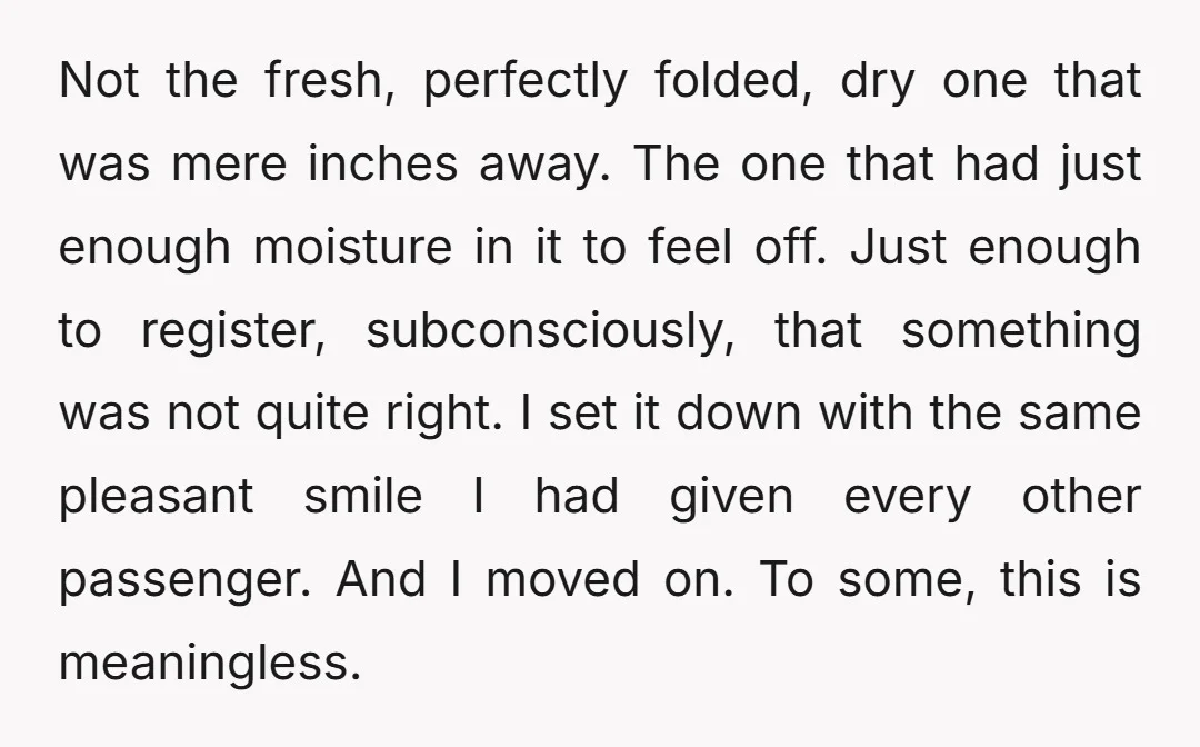 Not the fresh, perfectly folded, dry one that was mere inches away. The one that had just enough moisture in it to feel off. Just enough to register, subconsciously, that...