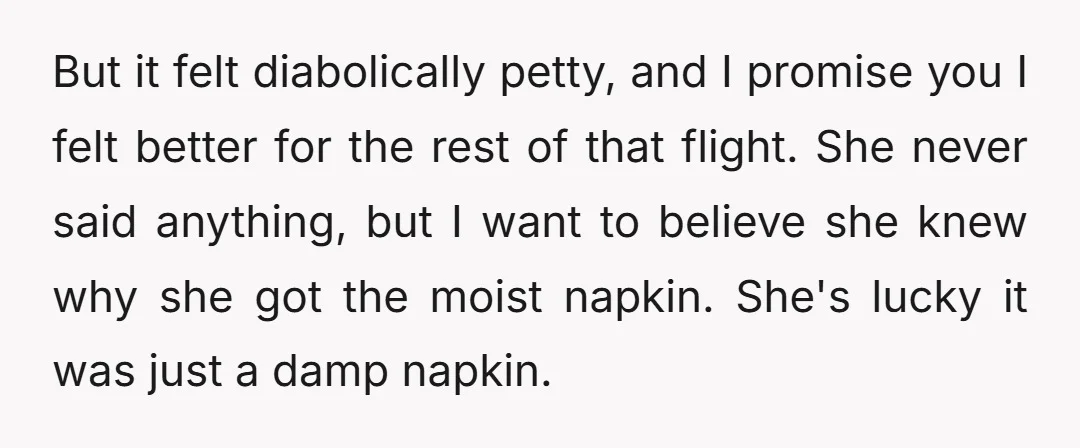 But it felt diabolically petty, and I promise you I felt better for the rest of that flight. She never said anything, but I want to believe she knew why...
