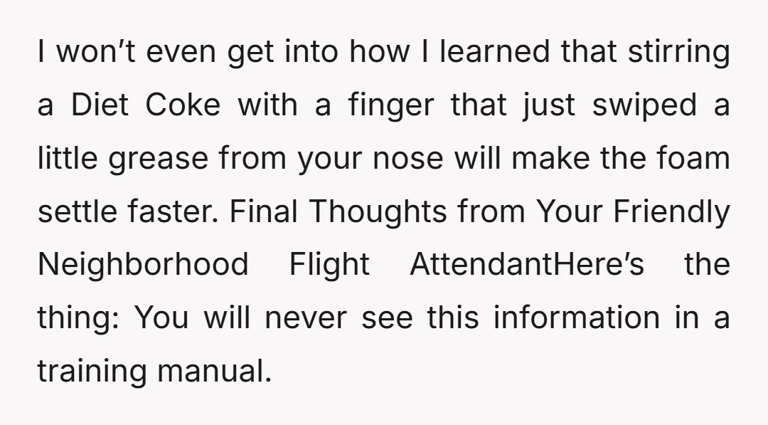 I won’t even get into how I learned that stirring a Diet Coke with a finger that just swiped a little grease from your nose will make the foam settle...