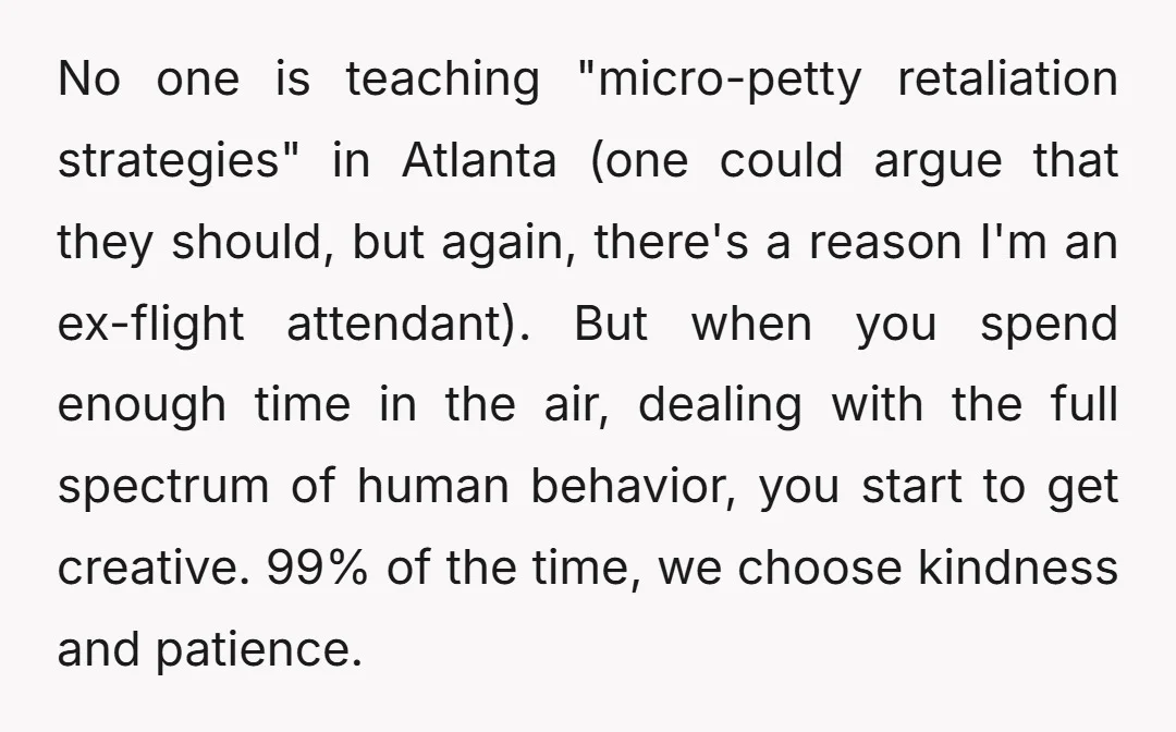 No one is teaching "micro-petty retaliation strategies" in Atlanta (one could argue that they should, but again, there's a reason I'm an ex-flight attendant). But when you spend enough time...