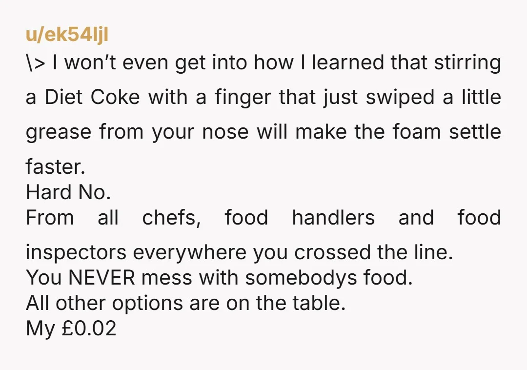 u/ek54ljl \> I won’t even get into how I learned that stirring a Diet Coke with a finger that just swiped a little grease from your nose will make the...