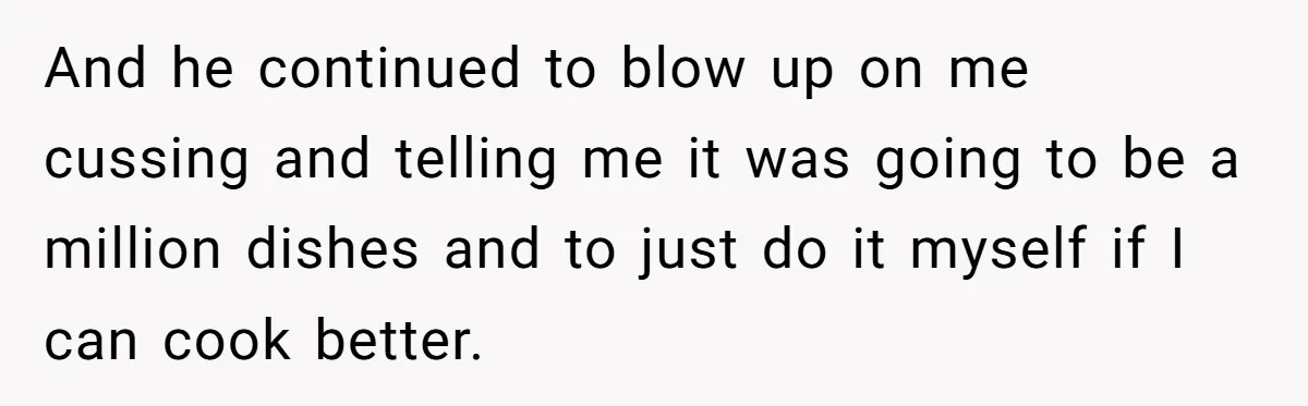 And he continued to blow up on me cussing and telling me it was going to be a million dishes and to just do it myself if I can cook...