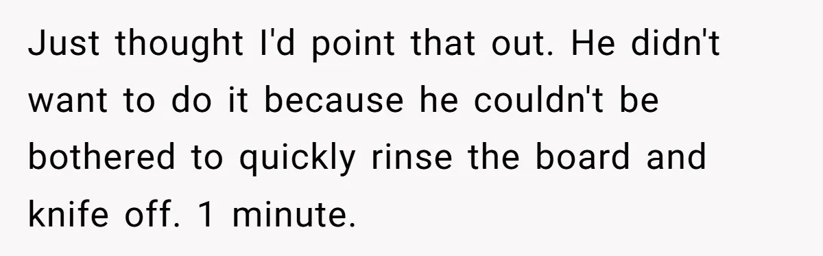 Just thought I'd point that out. He didn't want to do it because he couldn't be bothered to quickly rinse the board and knife off. 1 minute.
