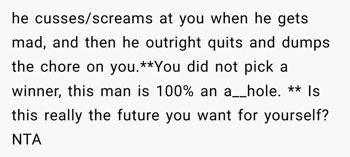 he cusses/screams at you when he gets mad, and then he outright quits and dumps the chore on you.**You did not pick a winner, this man is 100% an a__hole....