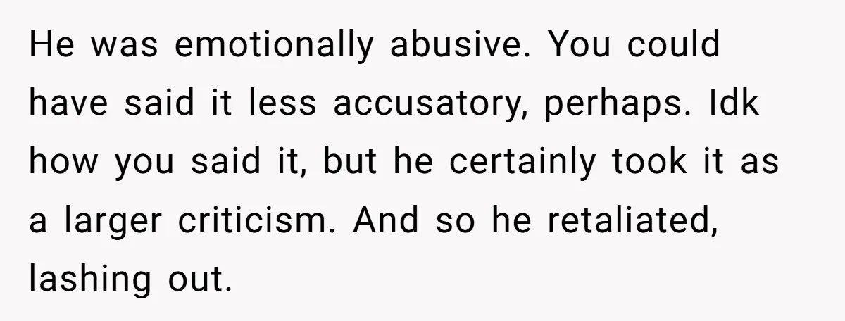 He was emotionally abusive. You could have said it less accusatory, perhaps. Idk how you said it, but he certainly took it as a larger criticism. And so he retaliated,...