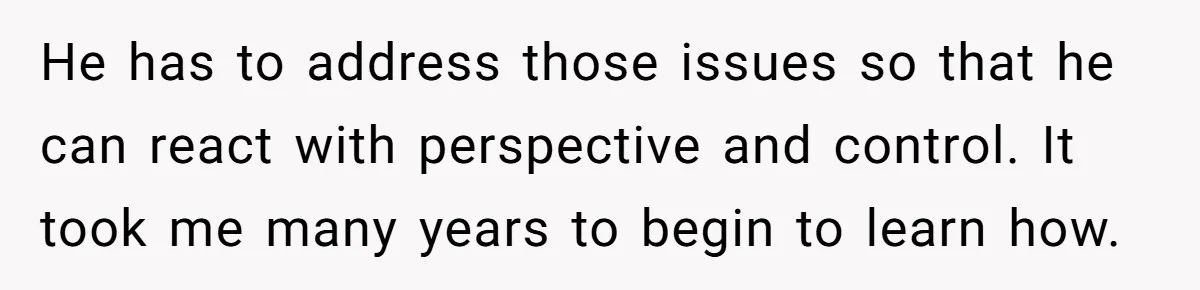 He has to address those issues so that he can react with perspective and control. It took me many years to begin to learn how.