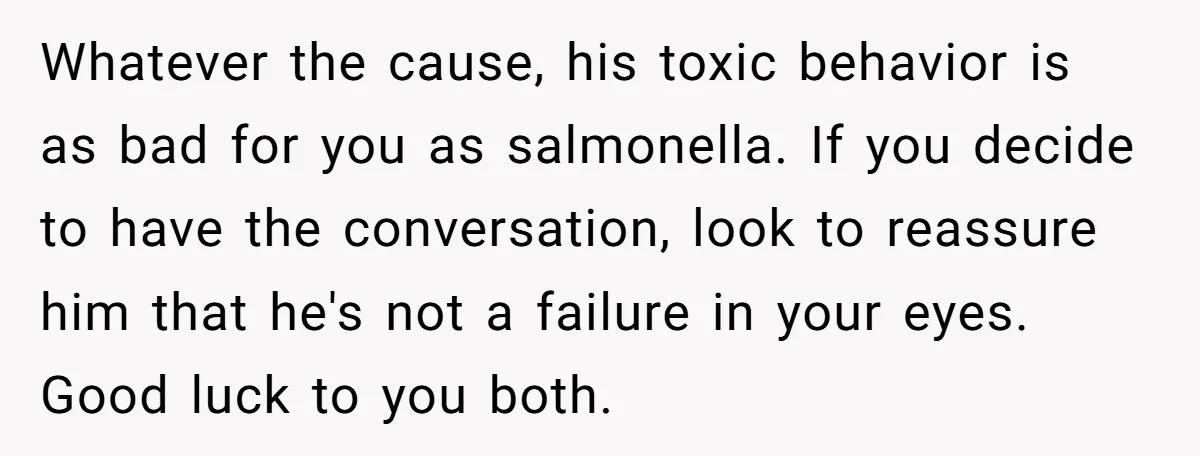 Whatever the cause, his toxic behavior is as bad for you as salmonella. If you decide to have the conversation, look to reassure him that he's not a failure in...