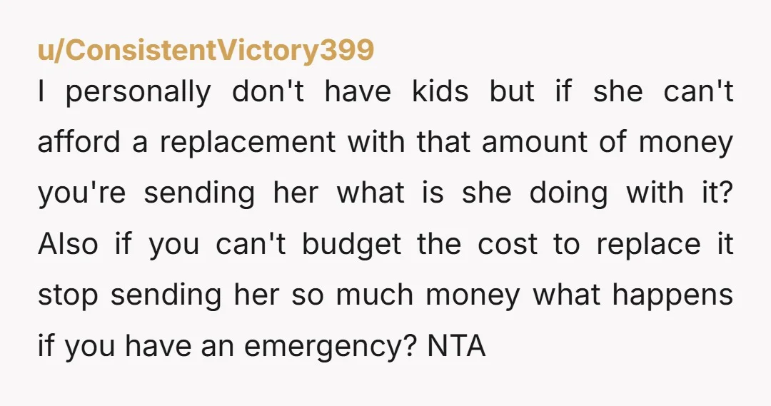 u/ConsistentVictory399 I personally don't have kids but if she can't afford a replacement with that amount of money you're sending her what is she doing with it? Also if you...