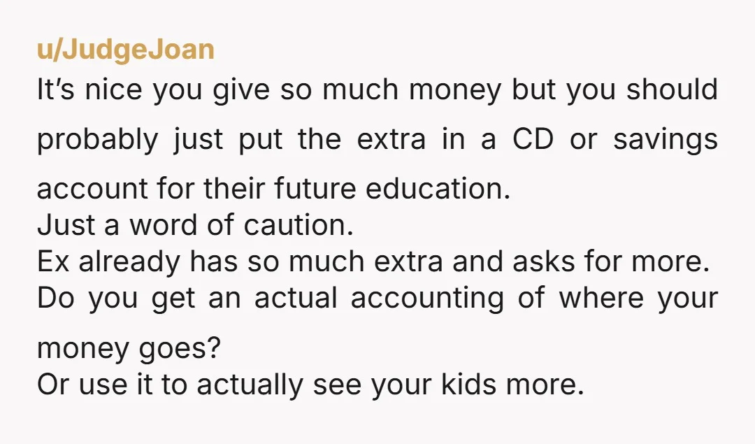 u/JudgeJoan It’s nice you give so much money but you should probably just put the extra in a CD or savings account for their future education. Just a word of...