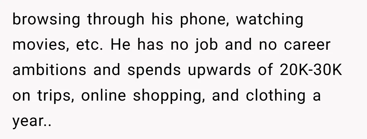 browsing through his phone, watching movies, etc. He has no job and no career ambitions and spends upwards of 20K-30K on trips, online shopping, and clothing a year.. 