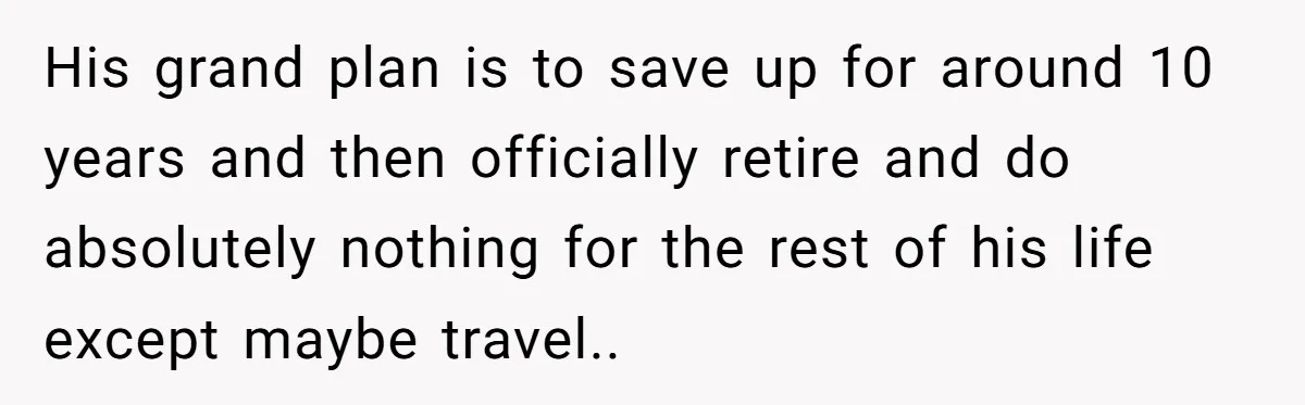 His grand plan is to save up for around 10 years and then officially retire and do absolutely nothing for the rest of his life except maybe travel.. 