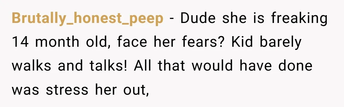 Brutally_honest_peep − Dude she is freaking 14 month old, face her fears? Kid barely walks and talks! All that would have done was stress her out,