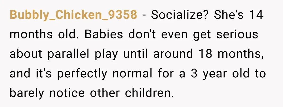 Bubbly_Chicken_9358 − Socialize? She's 14 months old. Babies don't even get serious about parallel play until around 18 months, and it's perfectly normal for a 3 year old to barely...