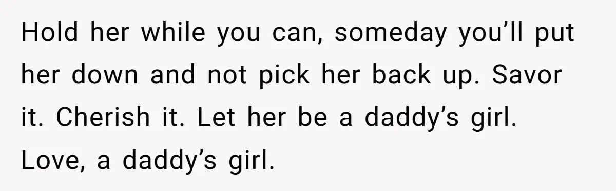 Hold her while you can, someday you’ll put her down and not pick her back up. Savor it. Cherish it. Let her be a daddy’s girl. Love, a daddy’s girl.