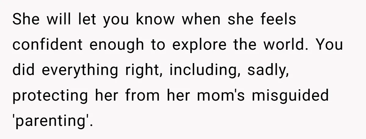 She will let you know when she feels confident enough to explore the world. You did everything right, including, sadly, protecting her from her mom's misguided 'parenting'.