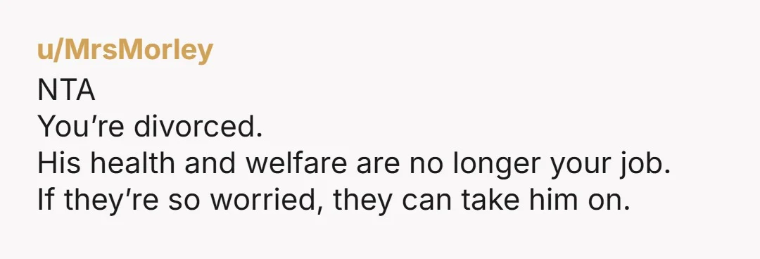 u/MrsMorley NTA You’re divorced. His health and welfare are no longer your job. If they’re so worried, they can take him on.