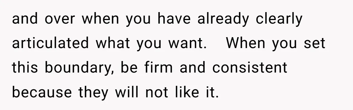 and over when you have already clearly articulated what you want. When you set this boundary, be firm and consistent because they will not like it.