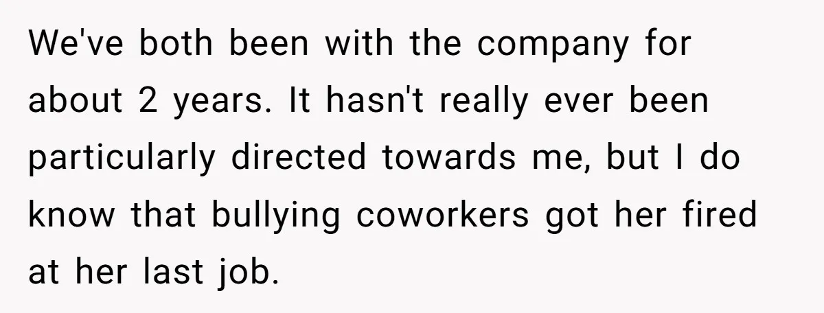 We've both been with the company for about 2 years. It hasn't really ever been particularly directed towards me, but I do know that bullying coworkers got her fired at...