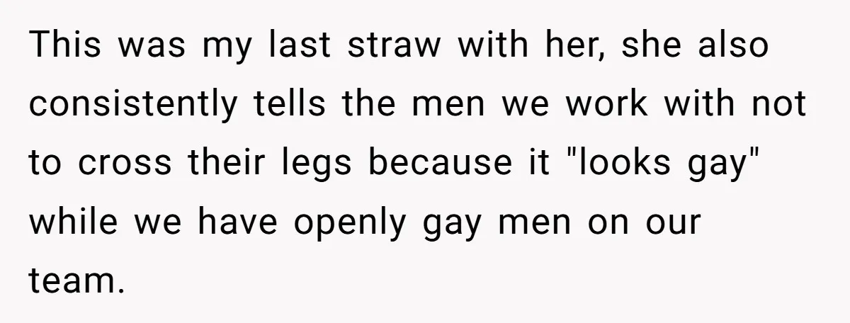 This was my last straw with her, she also consistently tells the men we work with not to cross their legs because it "looks gay" while we have openly gay...