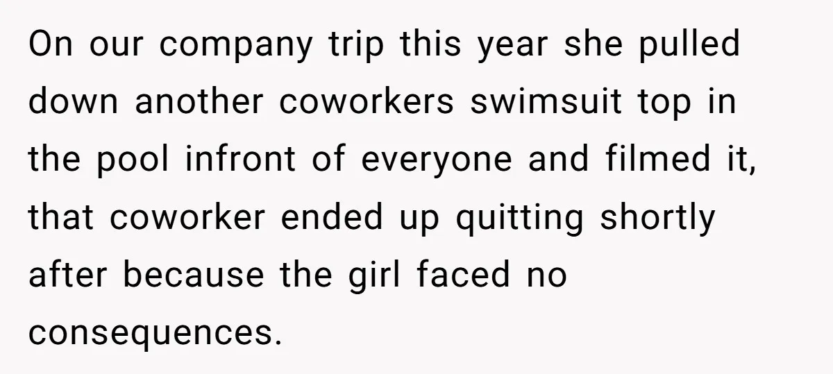 On our company trip this year she pulled down another coworkers swimsuit top in the pool infront of everyone and filmed it, that coworker ended up quitting shortly after because...