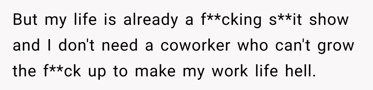 But my life is already a f**cking s**it show and I don't need a coworker who can't grow the f**ck up to make my work life hell.