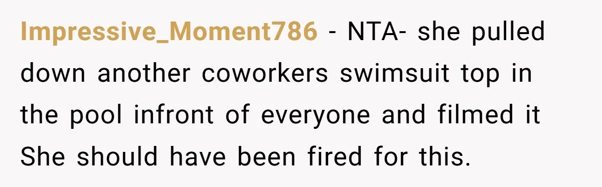 Impressive_Moment786 − NTA- she pulled down another coworkers swimsuit top in the pool infront of everyone and filmed it She should have been fired for this.
