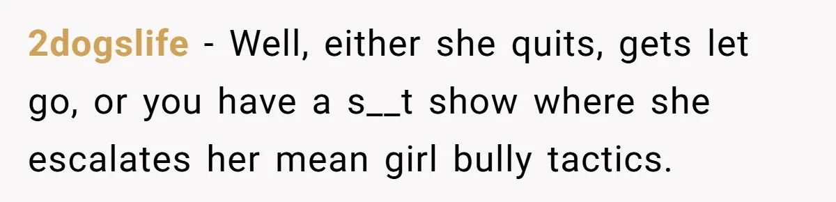 2dogslife − Well, either she quits, gets let go, or you have a s__t show where she escalates her mean girl bully tactics.