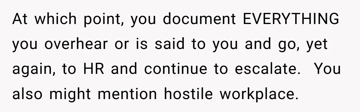 At which point, you document EVERYTHING you overhear or is said to you and go, yet again, to HR and continue to escalate. You also might mention hostile workplace.
