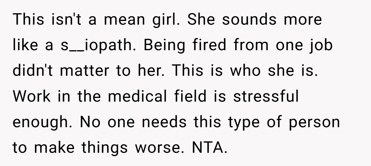 This isn't a mean girl. She sounds more like a s__iopath. Being fired from one job didn't matter to her. This is who she is. Work in the medical field...