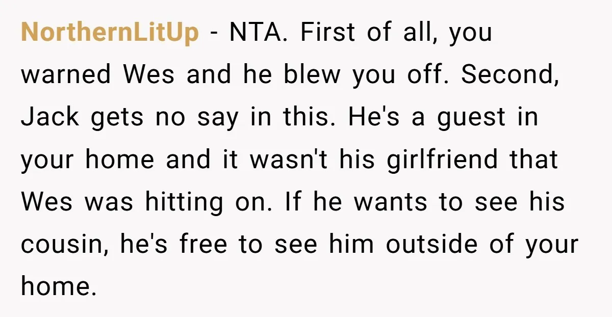 NorthernLitUp − NTA. First of all, you warned Wes and he blew you off. Second, Jack gets no say in this. He's a guest in your home and it wasn't...