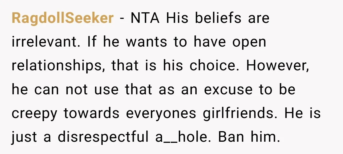RagdollSeeker − NTA His beliefs are irrelevant. If he wants to have open relationships, that is his choice. However, he can not use that as an excuse to be creepy...